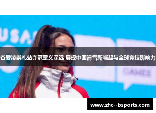谷爱凌崇礼站夺冠意义深远 展现中国滑雪新崛起与全球竞技影响力