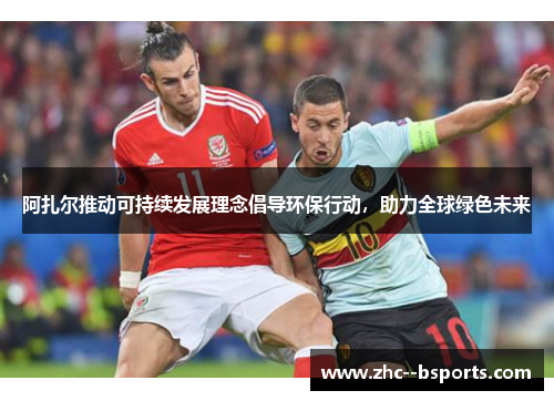 阿扎尔推动可持续发展理念倡导环保行动，助力全球绿色未来