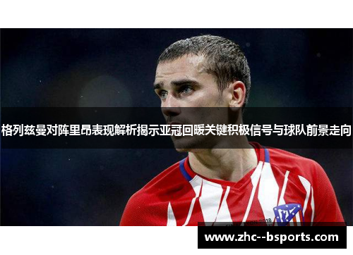 格列兹曼对阵里昂表现解析揭示亚冠回暖关键积极信号与球队前景走向