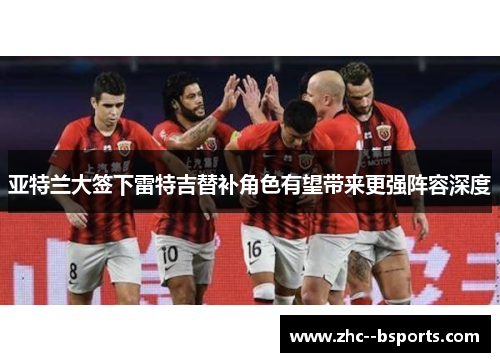 亚特兰大签下雷特吉替补角色有望带来更强阵容深度 亚特兰大签下雷特吉替补角色有望带来更强阵容深度