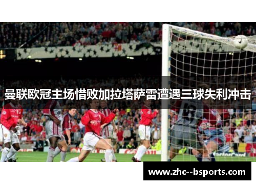 曼联欧冠主场惜败加拉塔萨雷遭遇三球失利冲击 曼联欧冠主场惜败加拉塔萨雷遭遇三球失利冲击