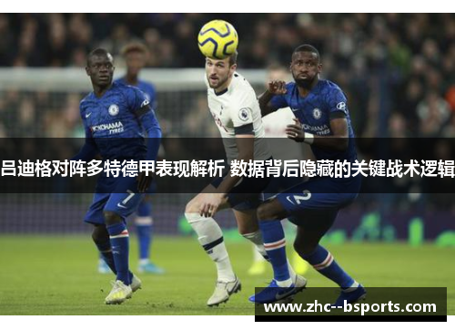 吕迪格对阵多特德甲表现解析 数据背后隐藏的关键战术逻辑 吕迪格对阵多特德甲表现解析 数据背后隐藏的关键战术逻辑