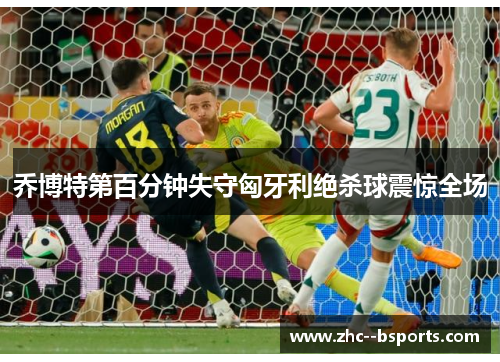 乔博特第百分钟失守匈牙利绝杀球震惊全场 乔博特第百分钟失守匈牙利绝杀球震惊全场
