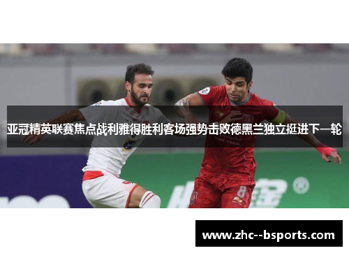亚冠精英联赛焦点战利雅得胜利客场强势击败德黑兰独立挺进下一轮 亚冠精英联赛焦点战利雅得胜利客场强势击败德黑兰独立挺进下一轮