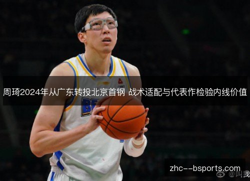 周琦2024年从广东转投北京首钢 战术适配与代表作检验内线价值